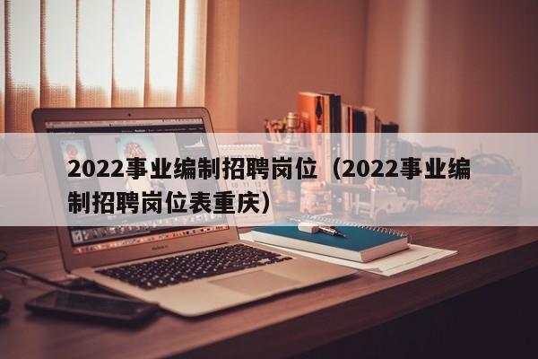 2022事业编制招聘岗位（2022事业编制招聘岗位表重庆）