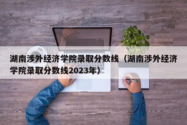 湖南涉外经济学院录取分数线（湖南涉外经济学院录取分数线2023年）