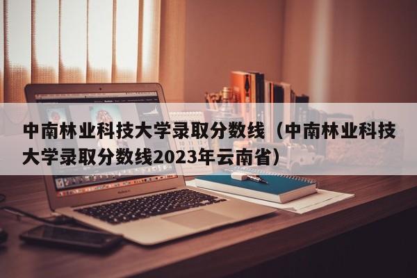 中南林业科技大学录取分数线（中南林业科技大学录取分数线2023年云南省）