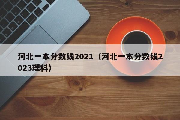 河北一本分数线2021（河北一本分数线2023理科）