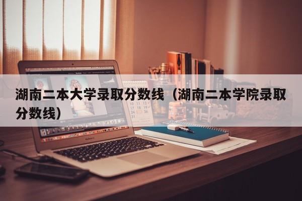 湖南二本大学录取分数线（湖南二本学院录取分数线）