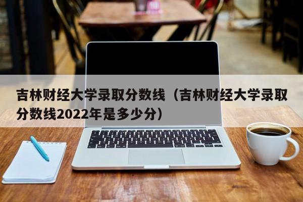 吉林财经大学录取分数线（吉林财经大学录取分数线2022年是多少分）