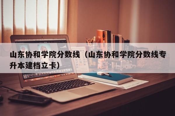 山东协和学院分数线（山东协和学院分数线专升本建档立卡）