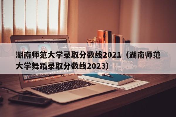 湖南师范大学录取分数线2021（湖南师范大学舞蹈录取分数线2023）