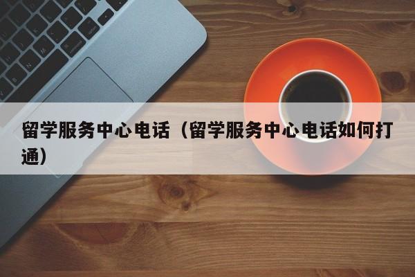 留学服务中心电话（留学服务中心电话如何打通）