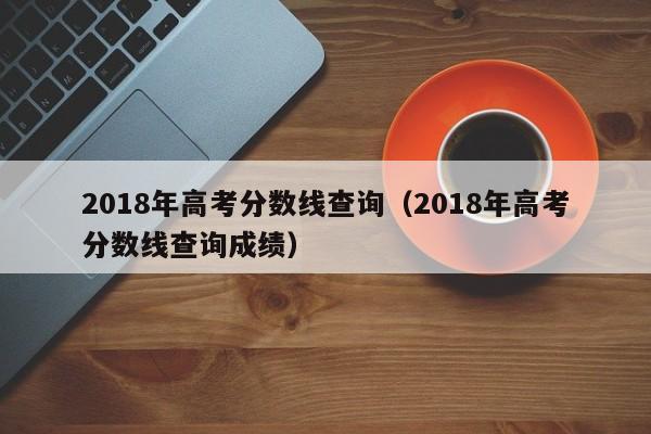 2018年高考分数线查询（2018年高考分数线查询成绩）