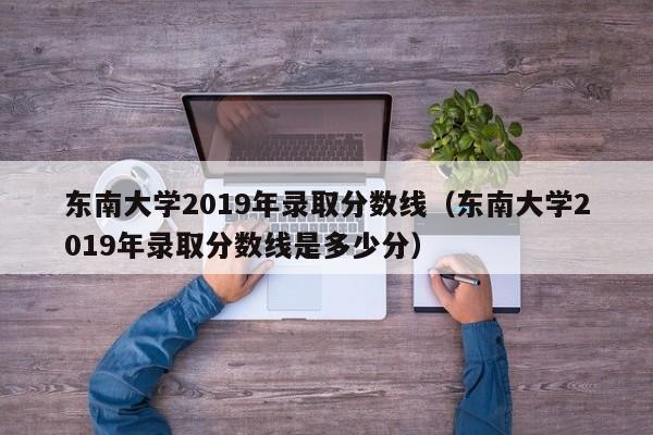 东南大学2019年录取分数线（东南大学2019年录取分数线是多少分）