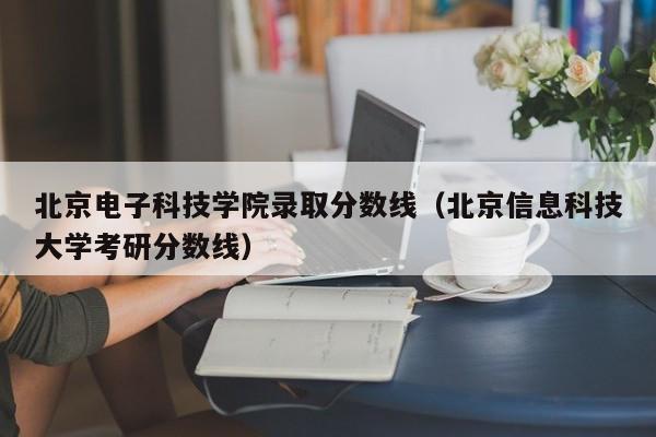 北京电子科技学院录取分数线（北京信息科技大学考研分数线）