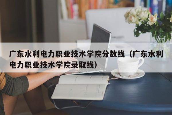 广东水利电力职业技术学院分数线（广东水利电力职业技术学院录取线）