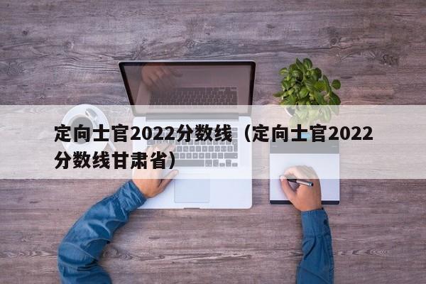 定向士官2022分数线（定向士官2022分数线甘肃省）