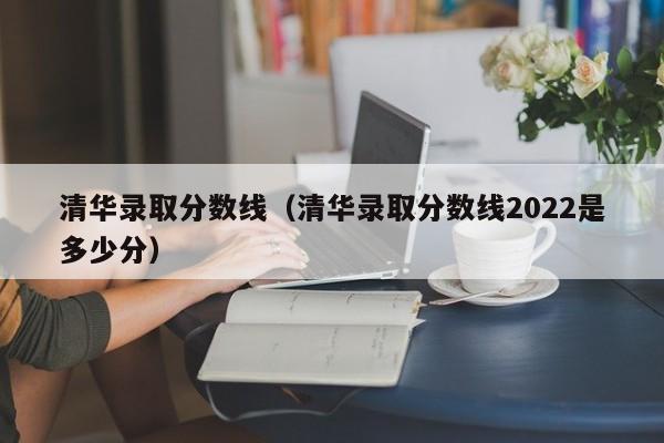 清华录取分数线（清华录取分数线2022是多少分）