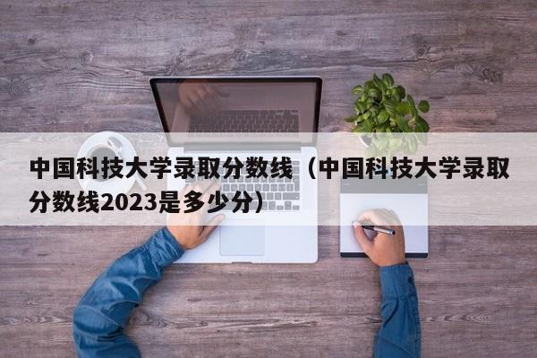 中国科技大学录取分数线（中国科技大学录取分数线2023是多少分）