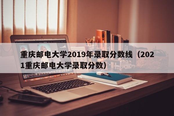 重庆邮电大学2019年录取分数线（2021重庆邮电大学录取分数）