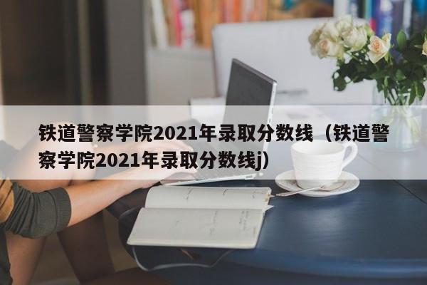 铁道警察学院2021年录取分数线（铁道警察学院2021年录取分数线j）