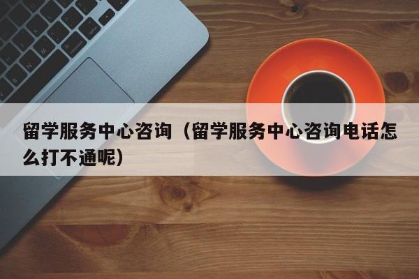 留学服务中心咨询（留学服务中心咨询电话怎么打不通呢）