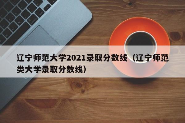 辽宁师范大学2021录取分数线（辽宁师范类大学录取分数线）