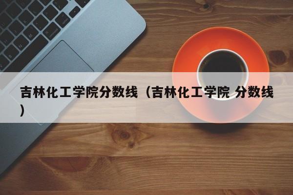 吉林化工学院分数线（吉林化工学院 分数线）