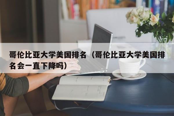 哥伦比亚大学美国排名（哥伦比亚大学美国排名会一直下降吗）