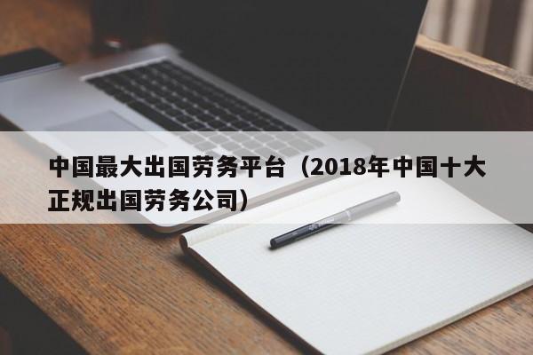 中国最大出国劳务平台（2018年中国十大正规出国劳务公司）