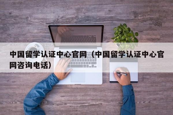 中国留学认证中心官网（中国留学认证中心官网咨询电话）