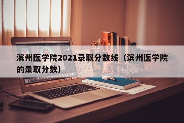 滨州医学院2021录取分数线（滨州医学院的录取分数）