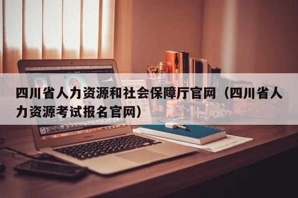 四川省人力资源和社会保障厅官网（四川省人力资源考试报名官网）