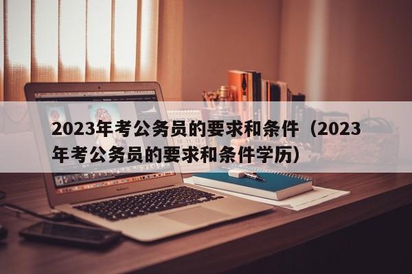 2023年考公务员的要求和条件（2023年考公务员的要求和条件学历）