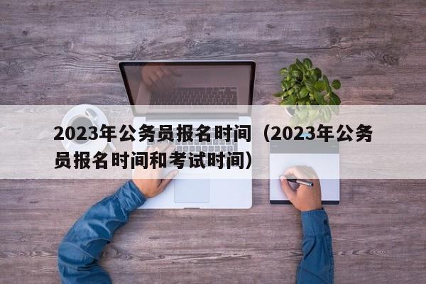 2023年公务员报名时间（2023年公务员报名时间和考试时间）