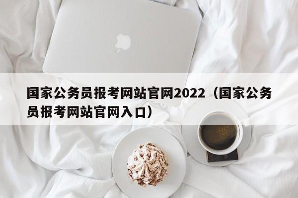 国家公务员报考网站官网2022（国家公务员报考网站官网入口）