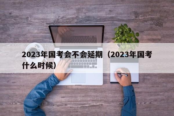 2023年国考会不会延期（2023年国考什么时候）