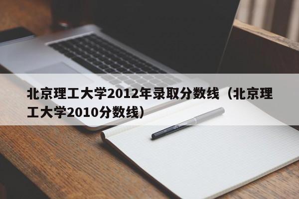 北京理工大学2012年录取分数线（北京理工大学2010分数线）