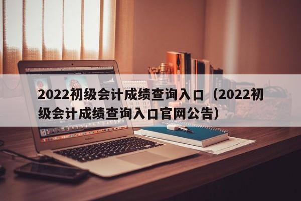 2022初级会计成绩查询入口（2022初级会计成绩查询入口官网公告）