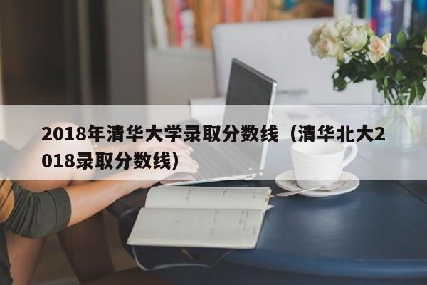 2018年清华大学录取分数线（清华北大2018录取分数线）