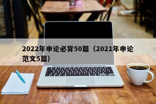 2022年申论必背50篇（2021年申论范文5篇）