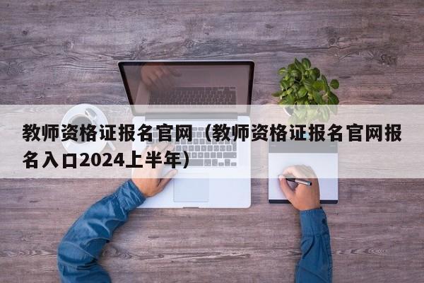 教师资格证报名官网（教师资格证报名官网报名入口2024上半年）