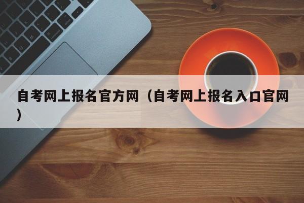 自考网上报名官方网（自考网上报名入口官网）