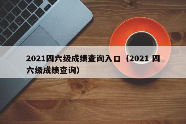 2021四六级成绩查询入口（2021 四六级成绩查询）