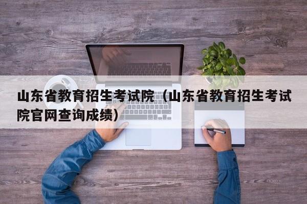 山东省教育招生考试院（山东省教育招生考试院官网查询成绩）