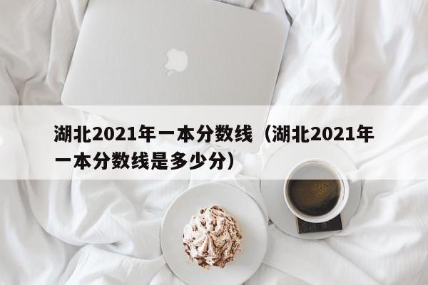 湖北2021年一本分数线（湖北2021年一本分数线是多少分）