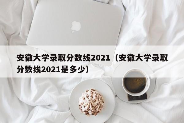 安徽大学录取分数线2021（安徽大学录取分数线2021是多少）