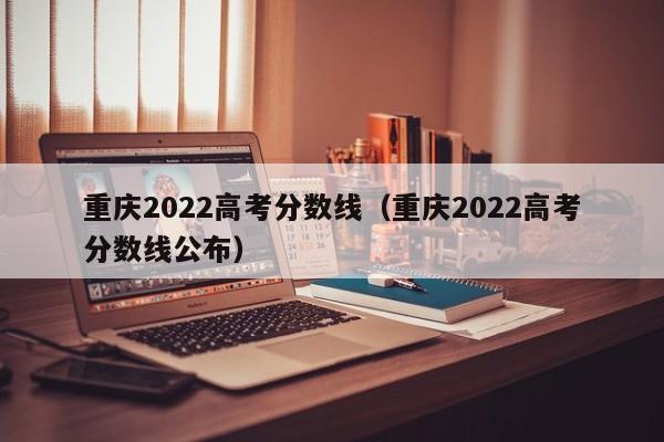 重庆2022高考分数线（重庆2022高考分数线公布）