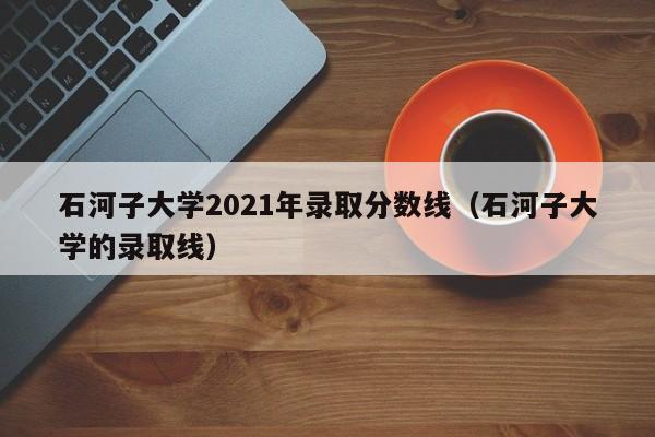 石河子大学2021年录取分数线（石河子大学的录取线）