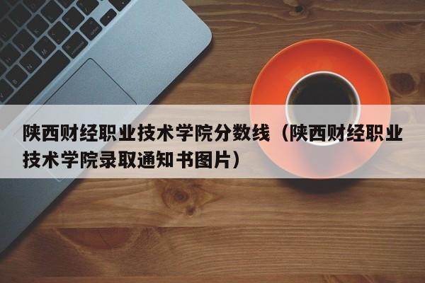 陕西财经职业技术学院分数线（陕西财经职业技术学院录取通知书图片）