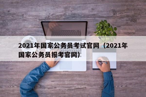 2021年国家公务员考试官网（2021年国家公务员报考官网）