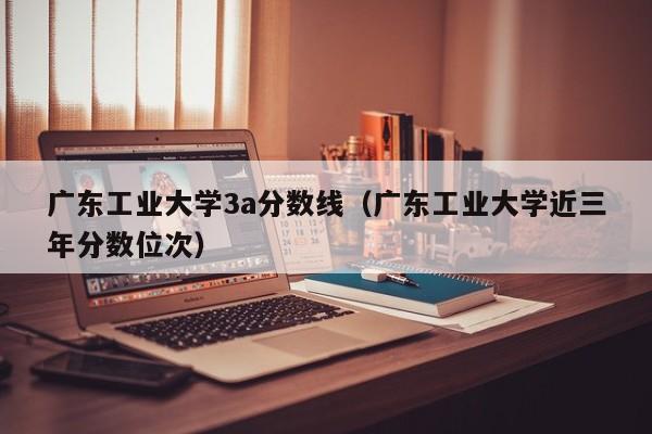 广东工业大学3a分数线（广东工业大学近三年分数位次）