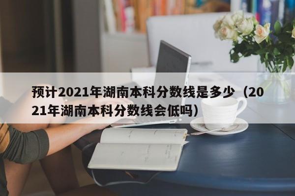 预计2021年湖南本科分数线是多少（2021年湖南本科分数线会低吗）