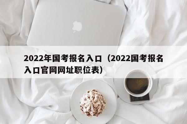 2022年国考报名入口（2022国考报名入口官网网址职位表）