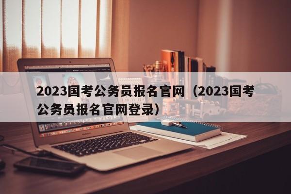 2023国考公务员报名官网（2023国考公务员报名官网登录）