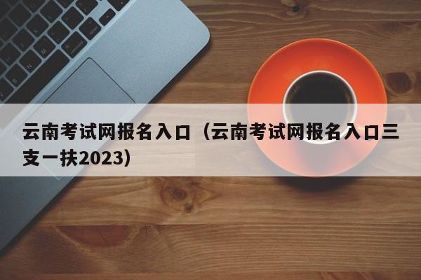 云南考试网报名入口（云南考试网报名入口三支一扶2023）