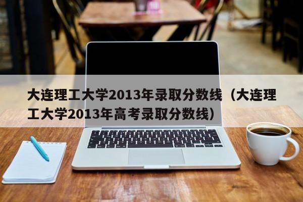 大连理工大学2013年录取分数线（大连理工大学2013年高考录取分数线）